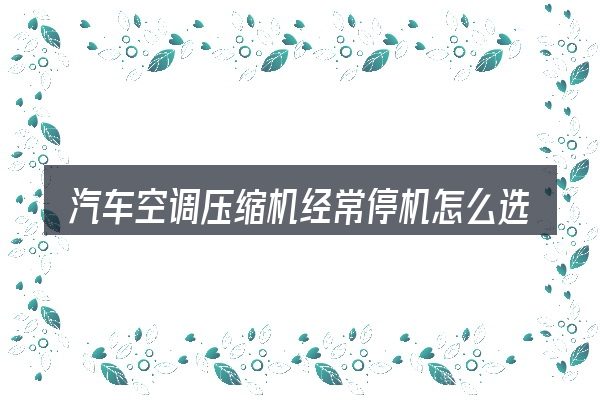 汽车空调压缩机经常停机怎么选才不容易出错
