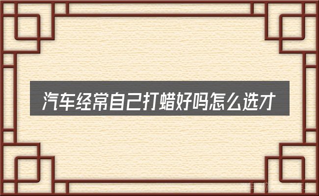 汽车经常自己打蜡好吗怎么选才不容易出错