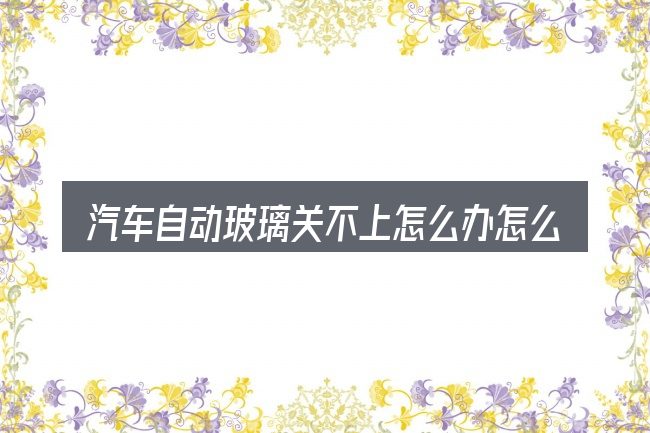 汽车自动玻璃关不上怎么办怎么选才不容易出错