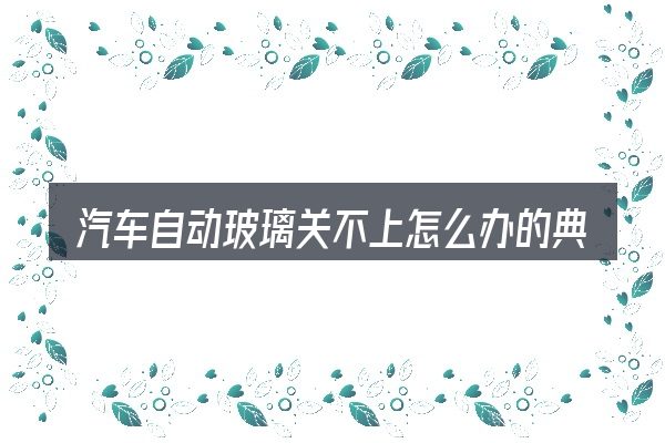汽车自动玻璃关不上怎么办的典型使用场景