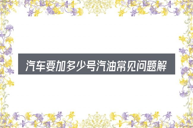 汽车要加多少号汽油常见问题解答