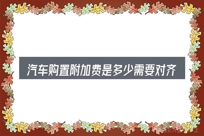 汽车购置附加费是多少需要对齐的几件事