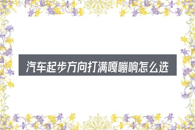 汽车起步方向打满嘎嘣响怎么选才不容易出错