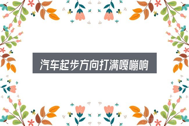关于汽车起步方向打满嘎嘣响，看完能少走弯路