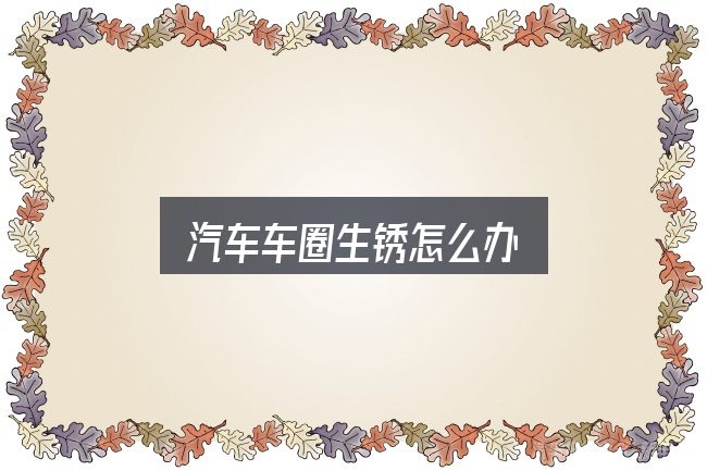 汽车车圈生锈怎么办，一份写给新手的说明