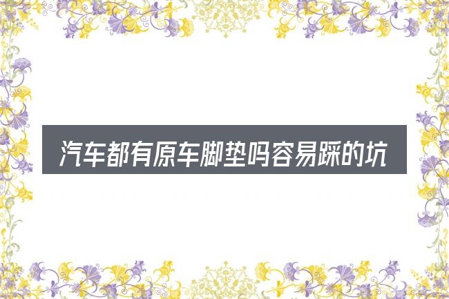 汽车都有原车脚垫吗容易踩的坑