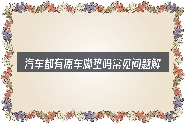 汽车都有原车脚垫吗常见问题解答