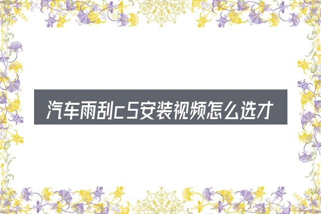 汽车雨刮c5安装视频怎么选才不容易出错