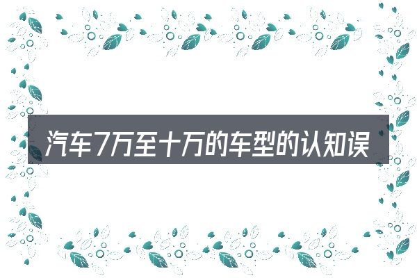 汽车7万至十万的车型的认知误区