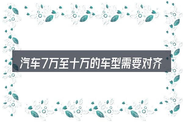 汽车7万至十万的车型需要对齐的几件事
