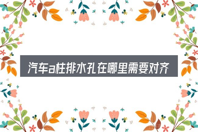 汽车a柱排水孔在哪里需要对齐的几件事