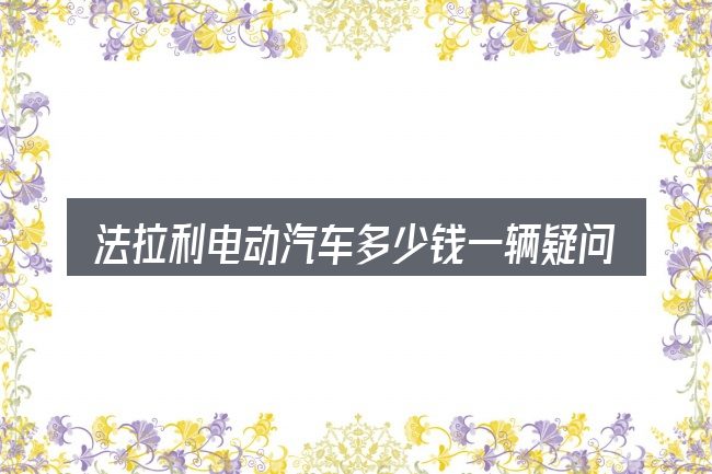 法拉利电动汽车多少钱一辆疑问集中回答