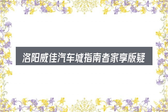 洛阳威佳汽车城指南者家享版疑问集中回答