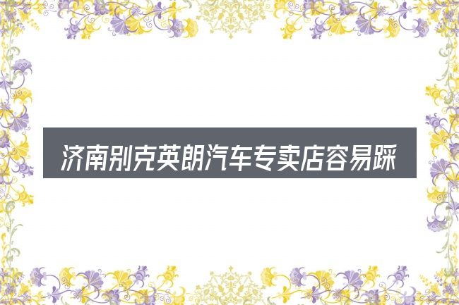 济南别克英朗汽车专卖店容易踩的坑