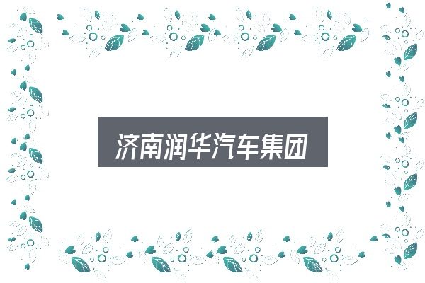 济南润华汽车集团是什么？看完能少走弯路