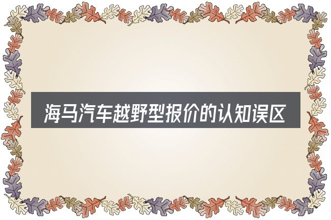 海马汽车越野型报价的认知误区