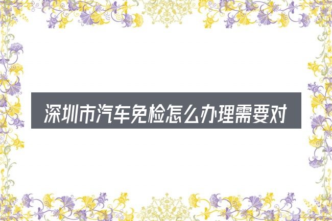 深圳市汽车免检怎么办理需要对齐的几件事