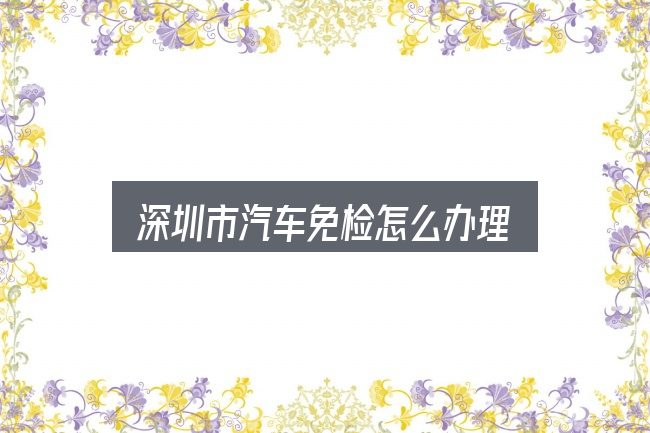 关于「深圳市汽车免检怎么办理」，实用清单与判断依据