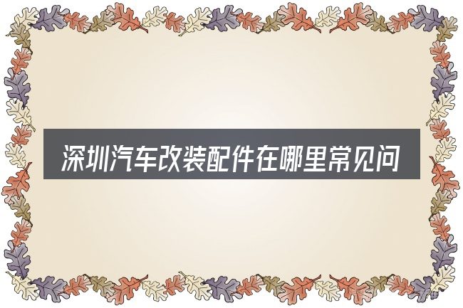 深圳汽车改装配件在哪里常见问题解答