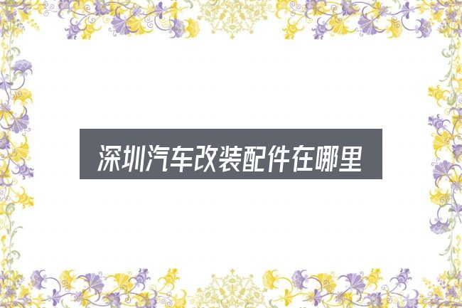 深圳汽车改装配件在哪里怎么看？细节决定体验