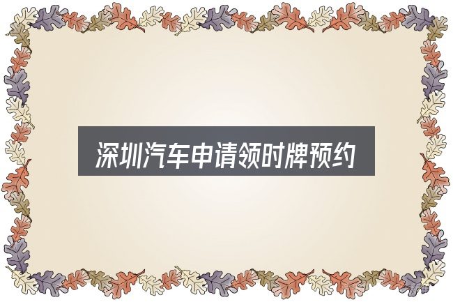 深圳汽车申请领时牌预约怎么选？把关键变量找出来