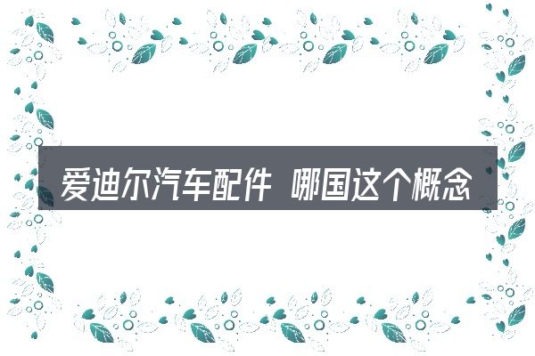 爱迪尔汽车配件 哪国这个概念怎么理解