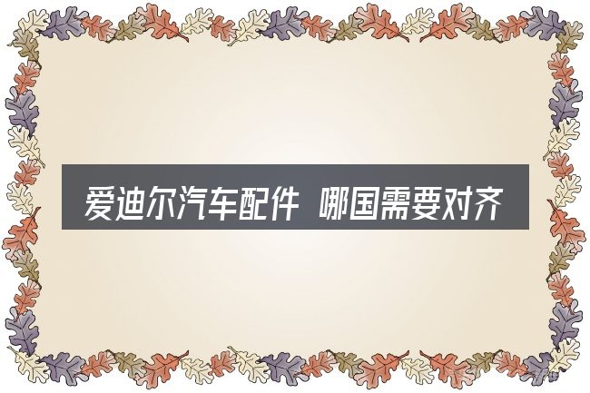 爱迪尔汽车配件 哪国需要对齐的几件事