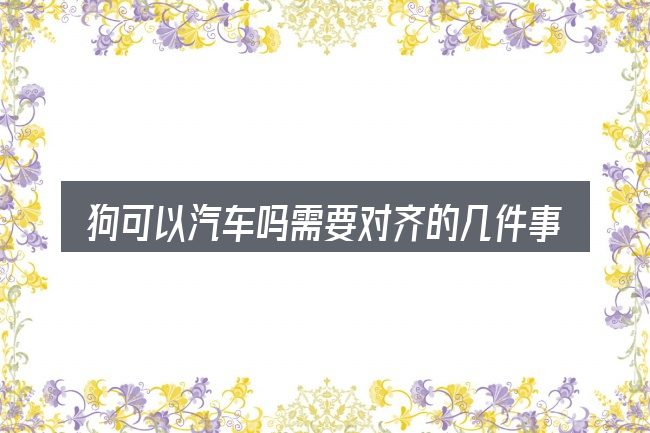 狗可以汽车吗需要对齐的几件事