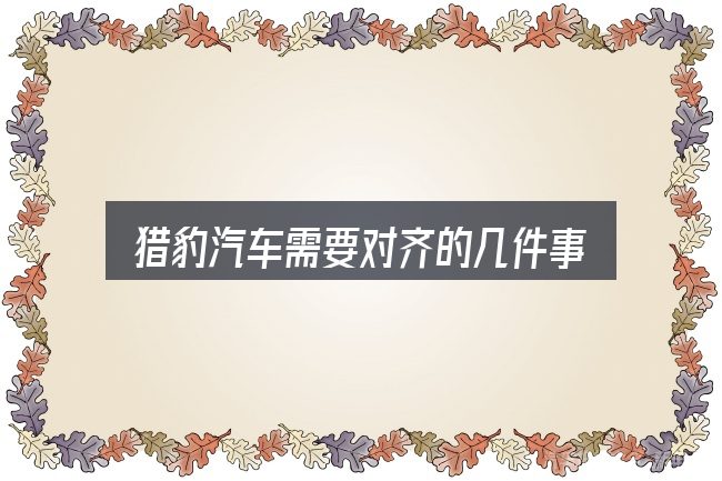 猎豹汽车需要对齐的几件事