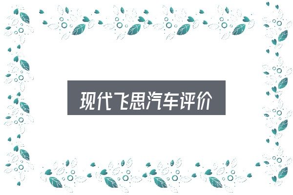 现代飞思汽车评价怎么选？你需要了解的基础信息