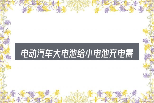 电动汽车大电池给小电池充电需要对齐的几件事