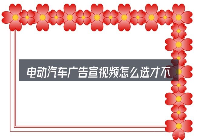 电动汽车广告宣视频怎么选才不容易出错