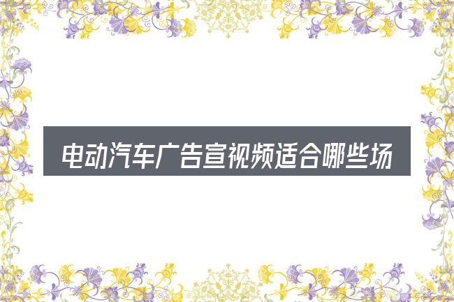 电动汽车广告宣视频适合哪些场景