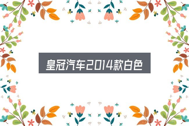 皇冠汽车2014款白色怎么选？看完能少走弯路