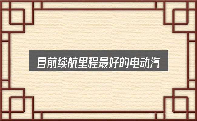 目前续航里程最好的电动汽车全面解析：判断标准与取舍思路