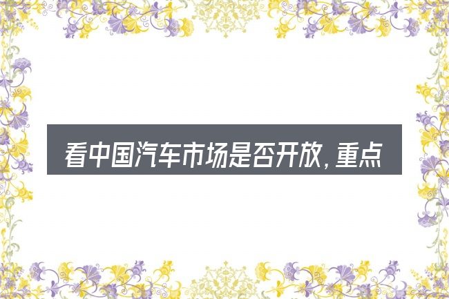 看中国汽车市场是否开放,重点看这几项