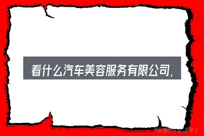 看什么汽车美容服务有限公司,重点看这几项