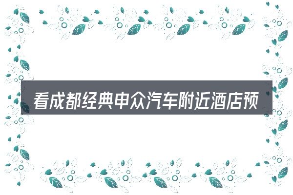 看成都经典申众汽车附近酒店预订,重点看这几项
