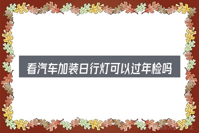 看汽车加装日行灯可以过年检吗,重点看这几项
