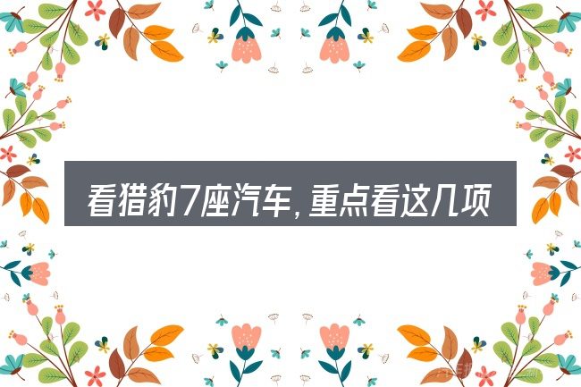 看猎豹7座汽车,重点看这几项