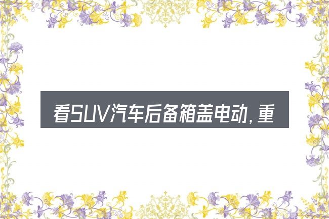 看SUV汽车后备箱盖电动,重点看这几项