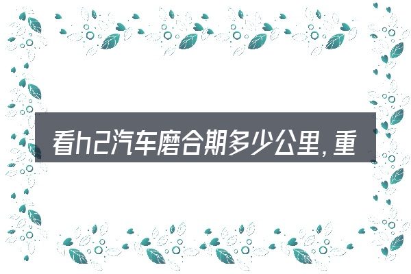看h2汽车磨合期多少公里,重点看这几项
