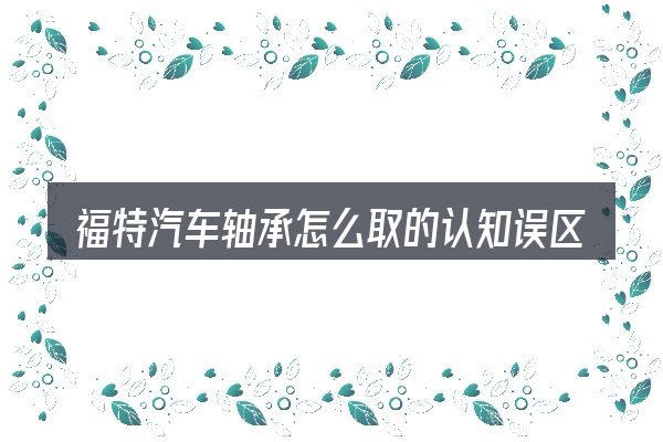 福特汽车轴承怎么取的认知误区