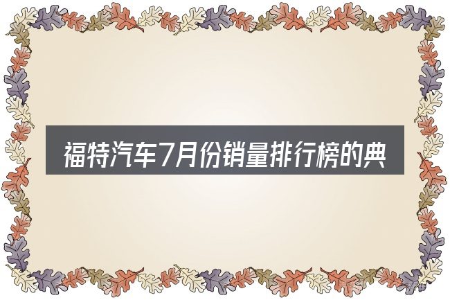 福特汽车7月份销量排行榜的典型使用场景