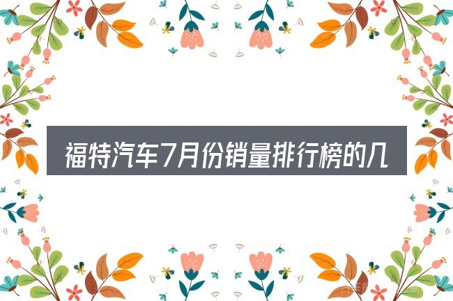 福特汽车7月份销量排行榜的几个核心要点