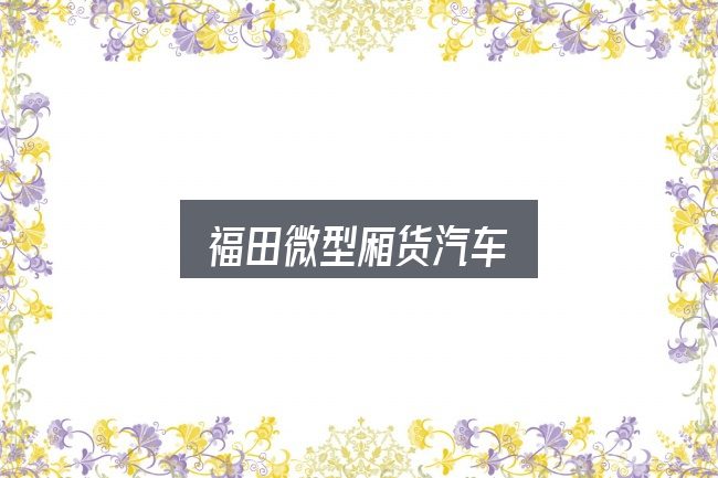 一文讲清福田微型厢货汽车：从需求到落地的路径