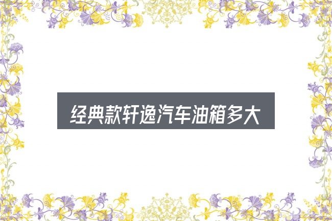 关于经典款轩逸汽车油箱多大，核心要点与常见问题