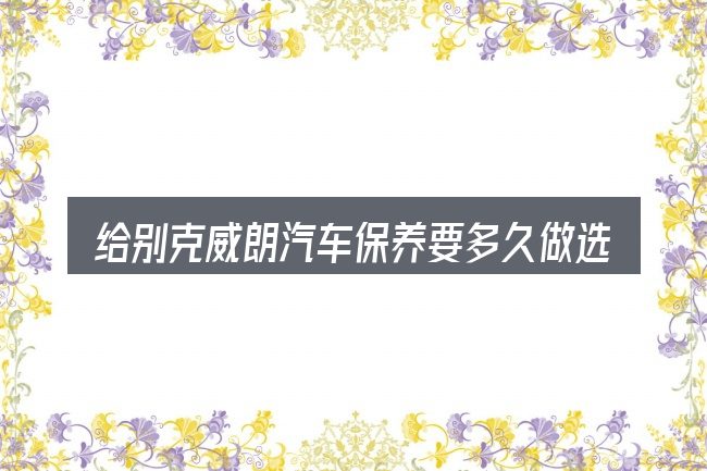 给别克威朗汽车保养要多久做选择时的几条原则