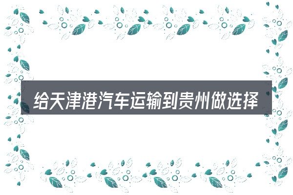 给天津港汽车运输到贵州做选择时的几条原则