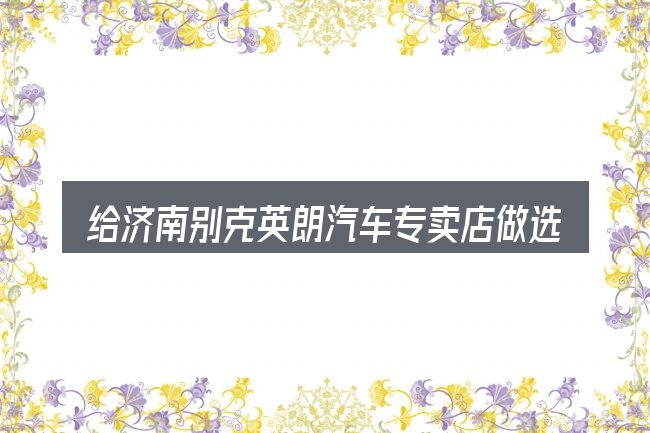 给济南别克英朗汽车专卖店做选择时的几条原则